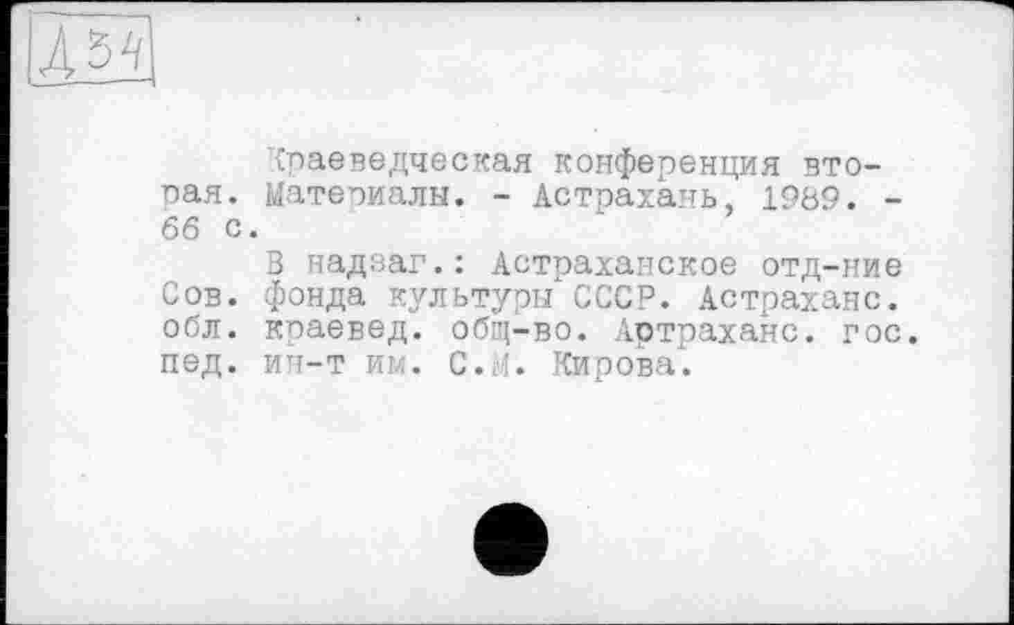 ﻿Краеведческая конференция вторая. Материалы. - Астрахань, 1989. -66 с.
В надзаг.: Астраханское отд-ние Сов. фонда культуры СССР. Астрахане, обл. краевед, общ-во. Артраханс. гос. пед. ИН-Т ИМ. С.;’. Кирова.